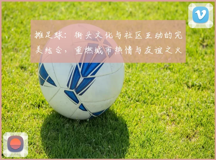 摊足球：街头文化与社区互动的完美结合，重燃城市热情与友谊之火